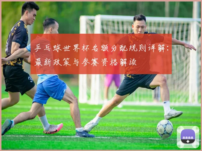乒乓球世界杯名额分配规则详解：最新政策与参赛资格解读