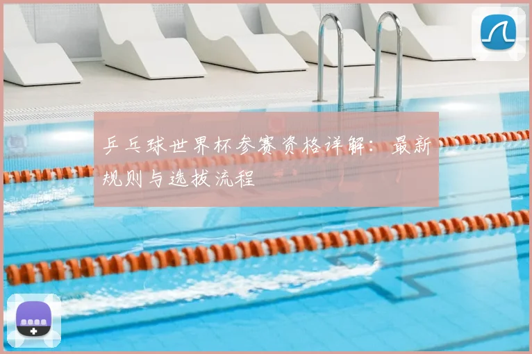 乒乓球世界杯参赛资格详解：最新规则与选拔流程
