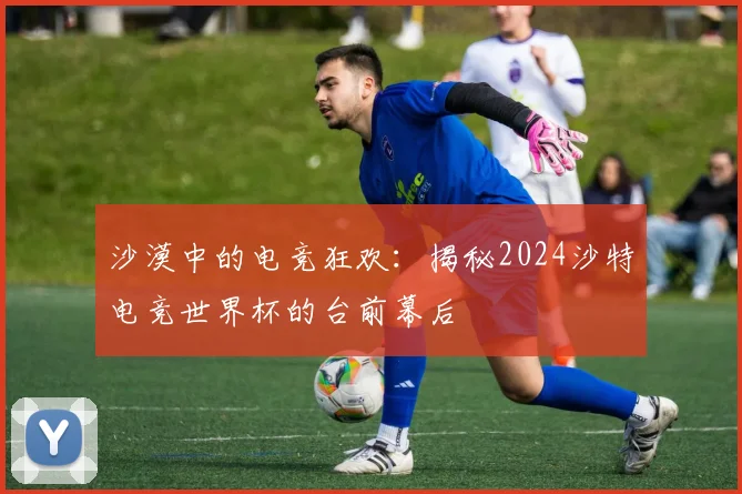 沙漠中的电竞狂欢：揭秘2024沙特电竞世界杯的台前幕后