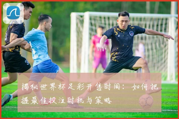 揭秘世界杯足彩开售时间：如何把握最佳投注时机与策略