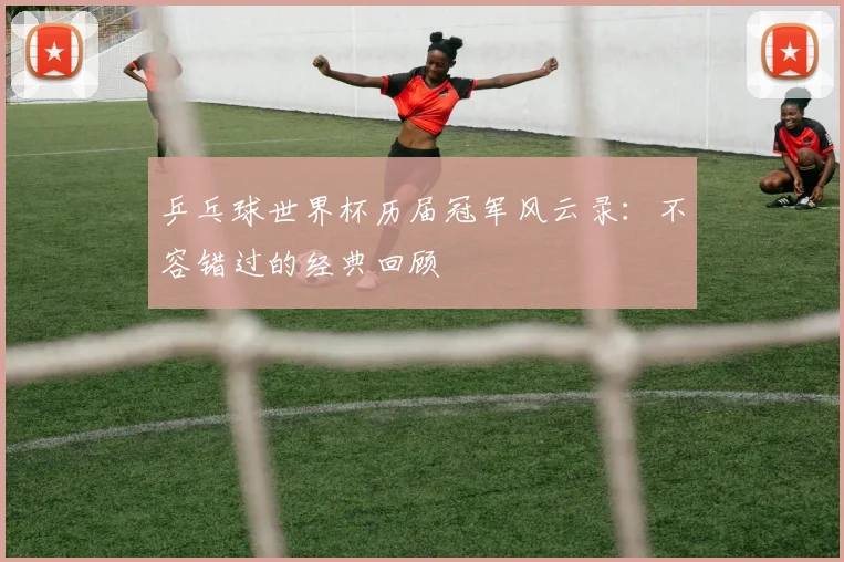 乒乓球世界杯历届冠军风云录：不容错过的经典回顾