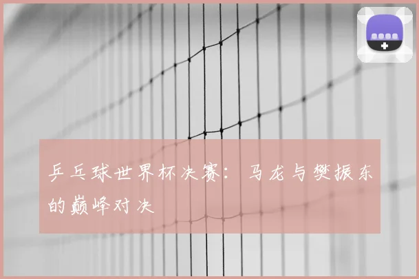 乒乓球世界杯决赛：马龙与樊振东的巅峰对决