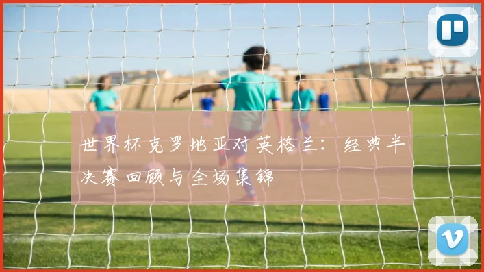 世界杯克罗地亚对英格兰:经典半决赛回顾与全场集锦