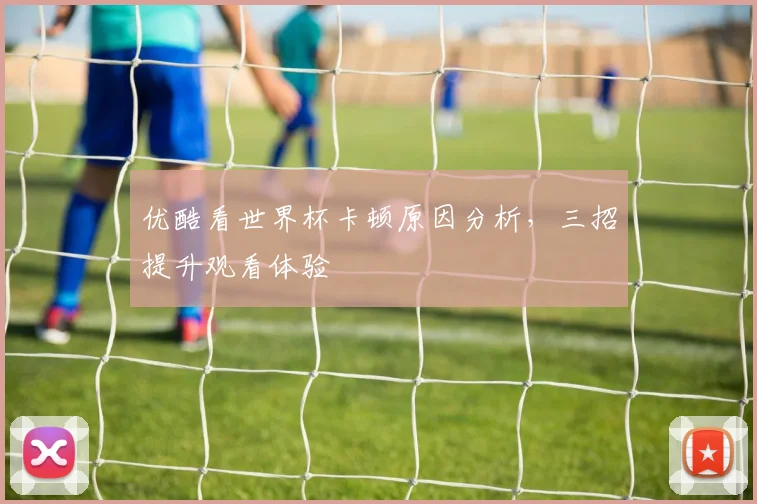 优酷看世界杯卡顿原因分析,三招提升观看体验