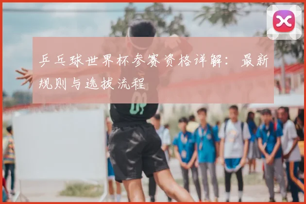 乒乓球世界杯参赛资格详解：最新规则与选拔流程