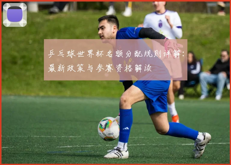 乒乓球世界杯名额分配规则详解：最新政策与参赛资格解读