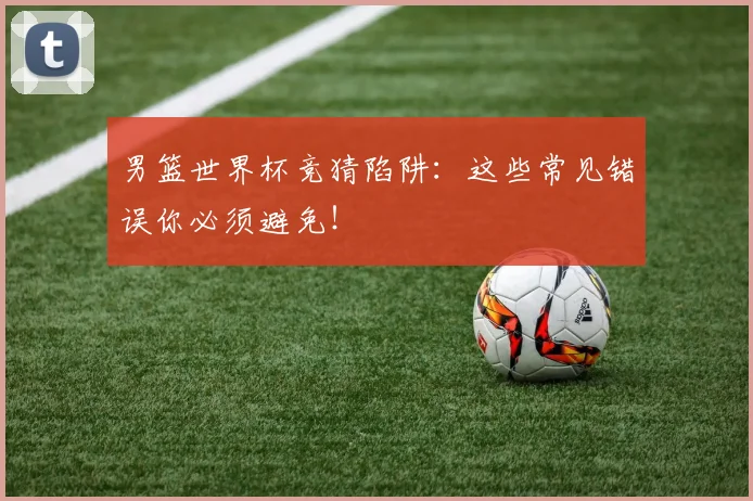 男篮世界杯竞猜陷阱：这些常见错误你必须避免！