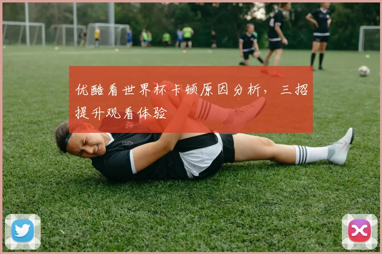优酷看世界杯卡顿原因分析,三招提升观看体验