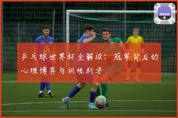 乒乓球世界杯全解读：冠军背后的心理博弈与训练科学