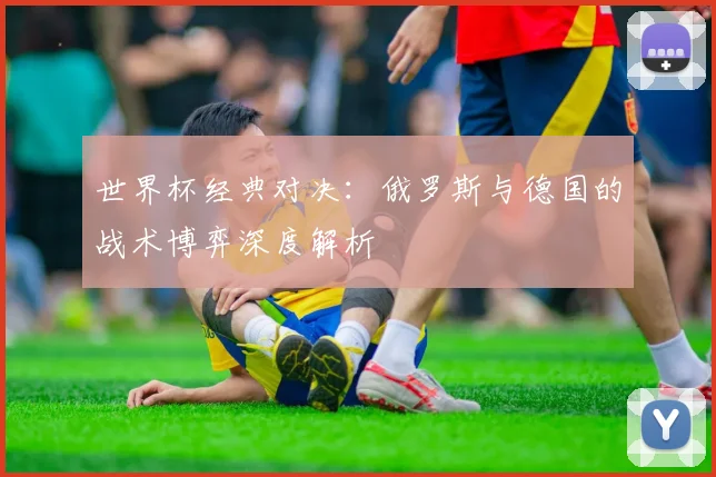 世界杯经典对决：俄罗斯与德国的战术博弈深度解析