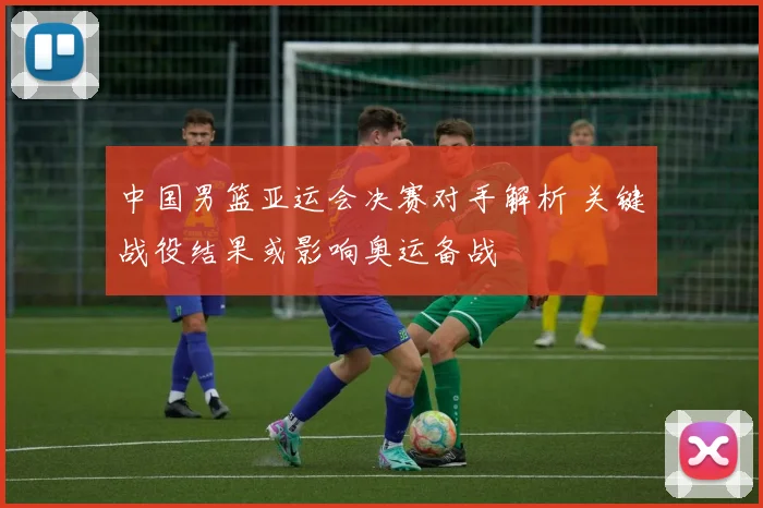中国男篮亚运会决赛对手解析 关键战役结果或影响奥运备战