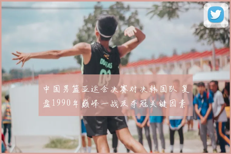 中国男篮亚运会决赛对决韩国队 复盘1990年巅峰一战及夺冠关键因素