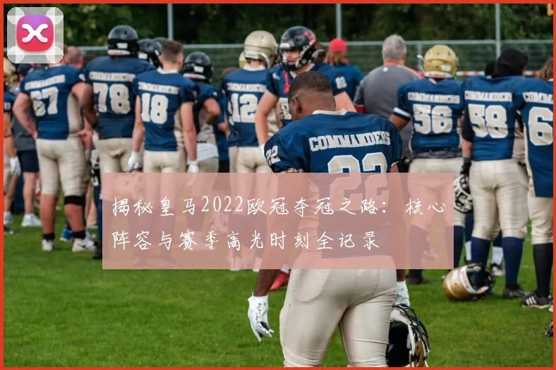 揭秘皇马2022欧冠夺冠之路：核心阵容与赛季高光时刻全记录