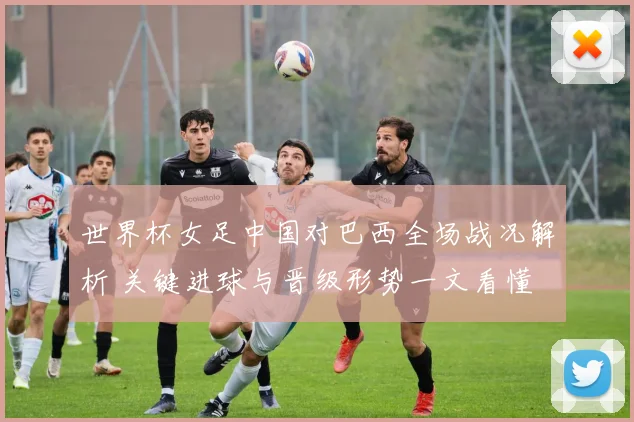 世界杯女足中国对巴西全场战况解析 关键进球与晋级形势一文看懂