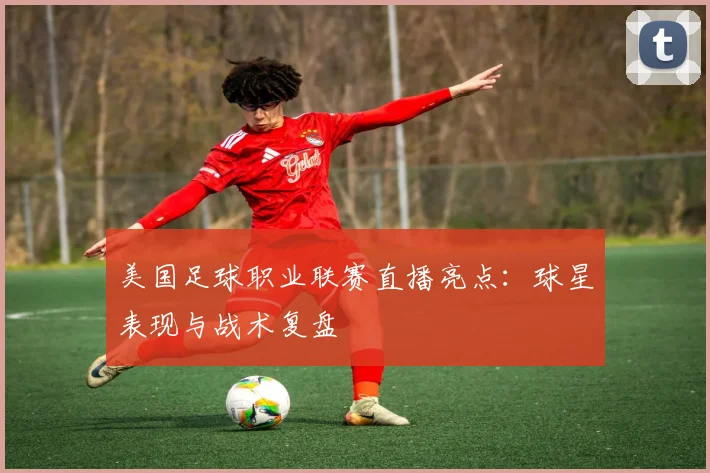 美国足球职业联赛直播亮点：球星表现与战术复盘