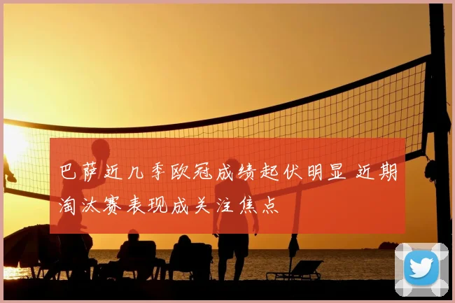 巴萨近几季欧冠成绩起伏明显 近期淘汰赛表现成关注焦点