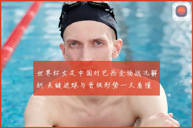 世界杯女足中国对巴西全场战况解析 关键进球与晋级形势一文看懂