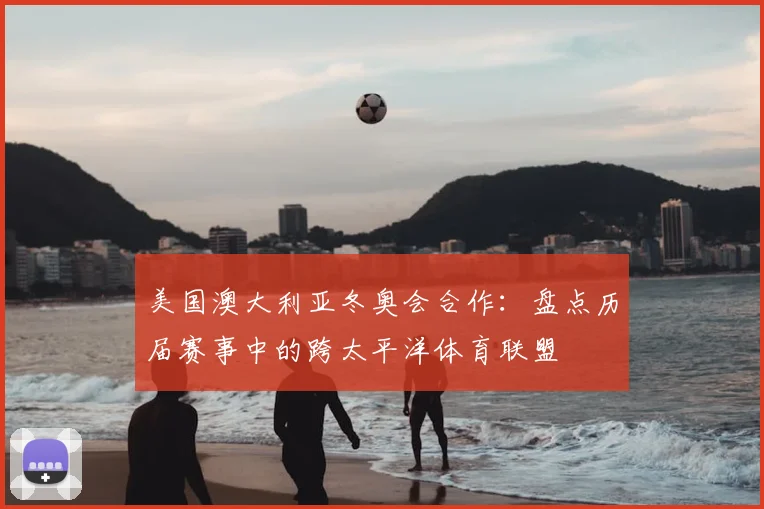 美国澳大利亚冬奥会合作：盘点历届赛事中的跨太平洋体育联盟