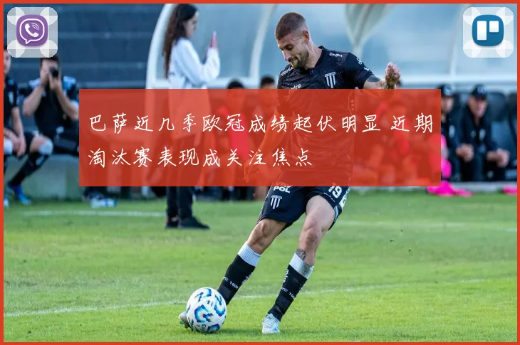 巴萨近几季欧冠成绩起伏明显 近期淘汰赛表现成关注焦点