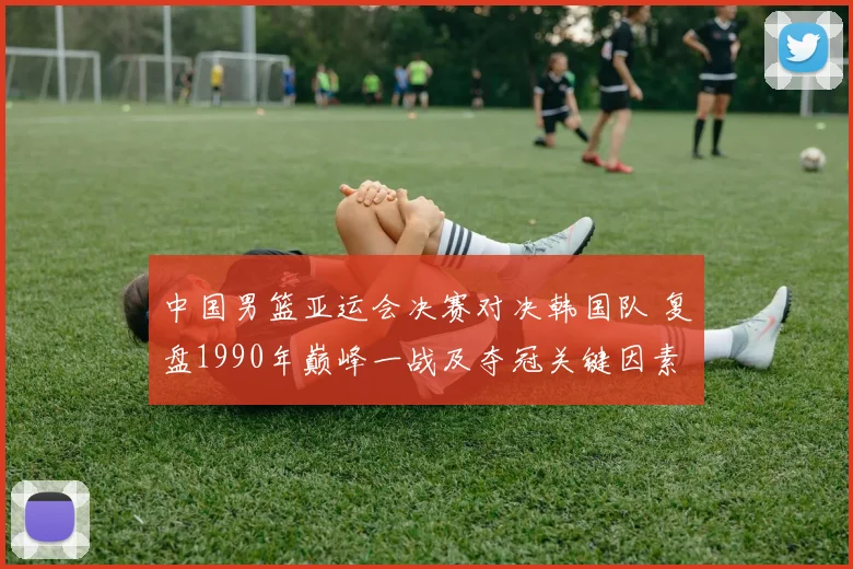 中国男篮亚运会决赛对决韩国队 复盘1990年巅峰一战及夺冠关键因素